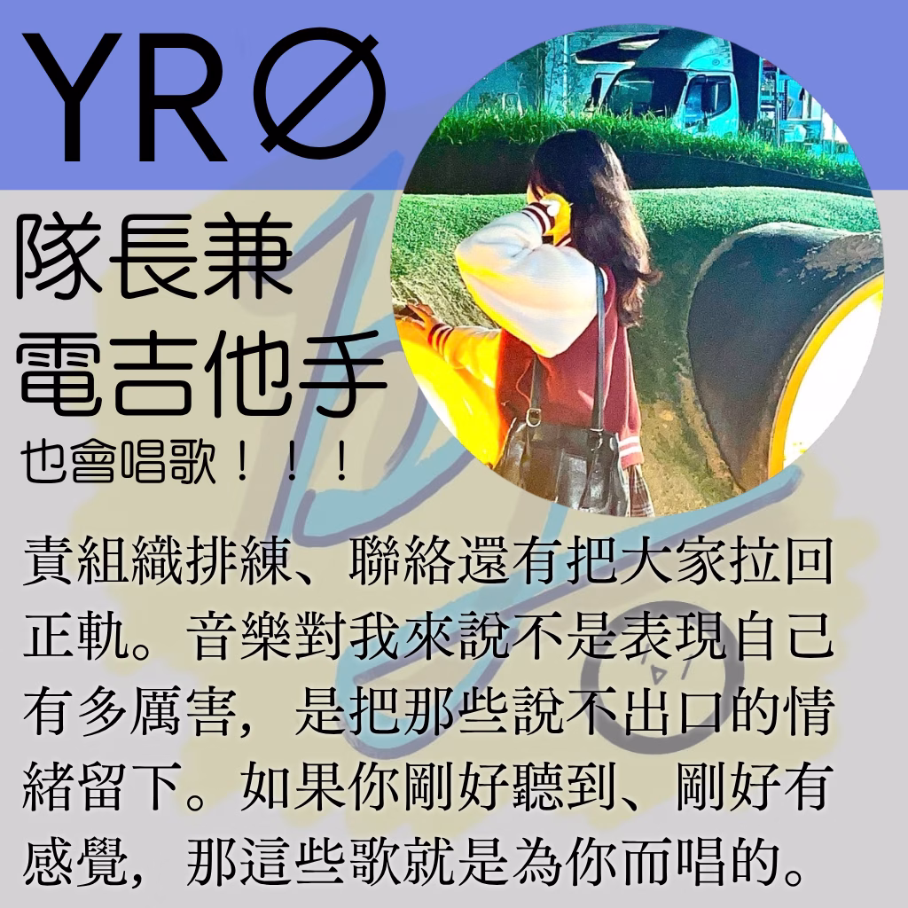 YR∅責組織排練、聯絡還有把大家拉回正軌。音樂對我來說不是表現自己有多厲害，是把那些說不出口的情緒留下。如果你剛好聽到、剛好有感覺，那這些歌就是為你而唱的。