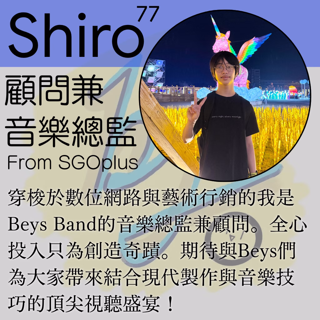 穿梭於數位網路與藝術行銷的Shiro77是Beys Band的音樂總監兼顧問。全心投入只為創造奇蹟。期待與Beys們為大家帶來結合現代製作與音樂技巧的頂尖視聽盛宴！